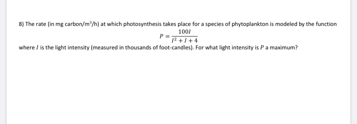 8) The rate (in mg carbon/m/h) at which photosynthesis takes place for a species of phytoplankton is modeled by the function
1001
P =
12 + 1 + 4
where I is the light intensity (measured in thousands of foot-candles). For what light intensity is Pa maximum?
