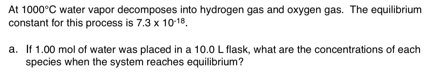 At 1000°C water vapor decomposes into hydrogen gas and oxygen gas. The equilibrium
constant for this process is 7.3 x 10-18.
a. If 1.00 mol of water was placed in a 10.0 L flask, what are the concentrations of each
species when the system reaches equilibrium?
