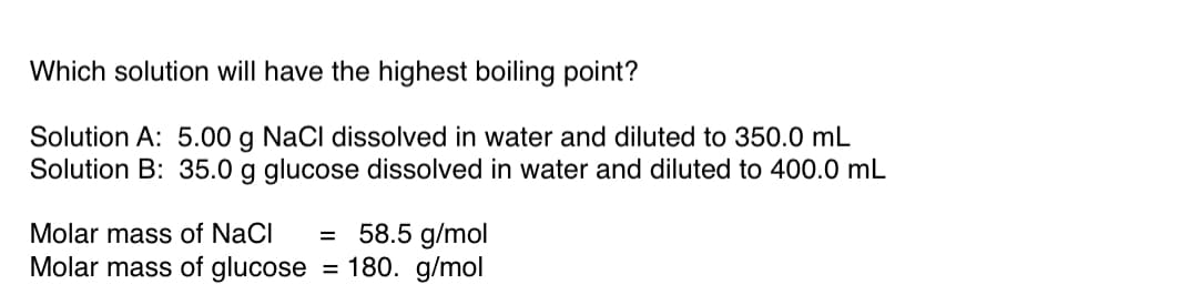 Which solution will have the highest boiling point?
Solution A: 5.00 g NaCl dissolved in water and diluted to 350.0 mL
Solution B: 35.0 g glucose dissolved in water and diluted to 400.0 mL
58.5 g/mol
Molar mass of glucose = 180. g/mol
Molar mass of NaCl
%3D
