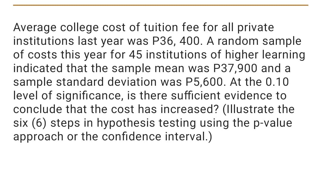 Average college cost of tuition fee for all private
institutions last year was P36, 400. A random sample
of costs this year for 45 institutions of higher learning
indicated that the sample mean was P37,900 and a
sample standard deviation was P5,600. At the 0.10
level of significance, is there sufficient evidence to
conclude that the cost has increased? (Illustrate the
six (6) steps in hypothesis testing using the p-value
approach or the confidence interval.)
