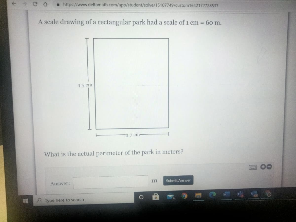 *https://www.deltamath.com/app/student/solve/15107749/custom1642172728537
A scale drawing of a rectangular park had a scale of 1 cm = 60 m.
4.5 cm
-3-7 cm-
What is the actual perimeter of the park in meters?
Answer:
Submit Answer
P Type here to search
