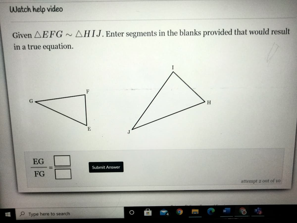 Watch help video
Given AEFG~ AHIJ. Enter segments in the blanks provided that would result
in a true equation.
I
F
G
H
E
EG
Submit Answer
FG
attempt 2 out of 10
Type here to search
