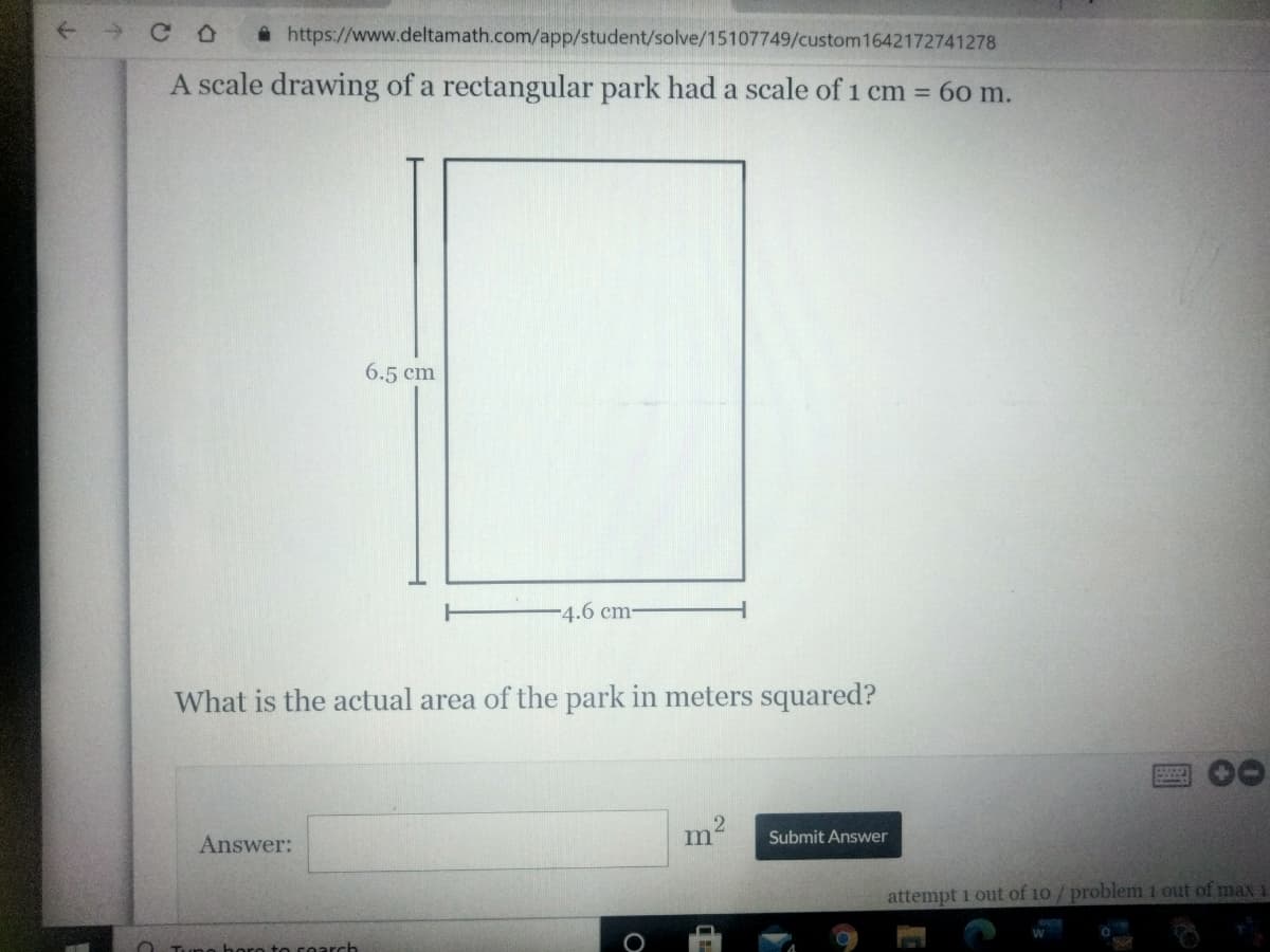 A https://www.deltamath.com/app/student/solve/15107749/custom1642172741278
A scale drawing of a rectangular park had a scale of 1 cm = 60 m.
6.5 cm
-4.6 cm-
What is the actual area of the park in meters squared?
Answer:
m
Submit Answer
attempt i out of 10 / problem 1 out of max
bere to search
