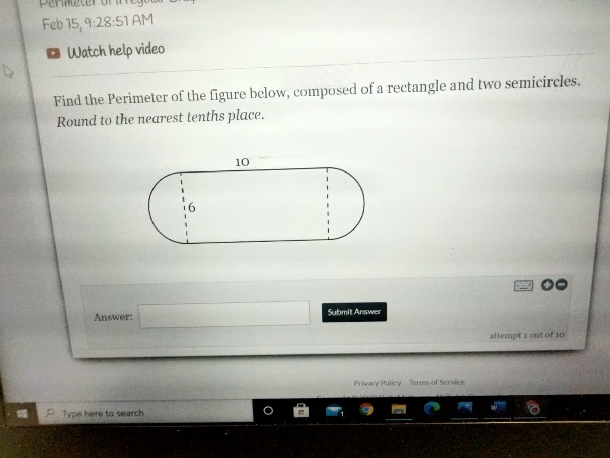 Feb 15, 9:28:51 AM
Watch help video
Find the Perimeter of the figure below, composed of a rectangle and two semicircles.
Round to the nearest tenths place.
10
Answer:
Submit Answer
attempt 1 out of 10
Privacy Policy Terms of Service
Type here to search
