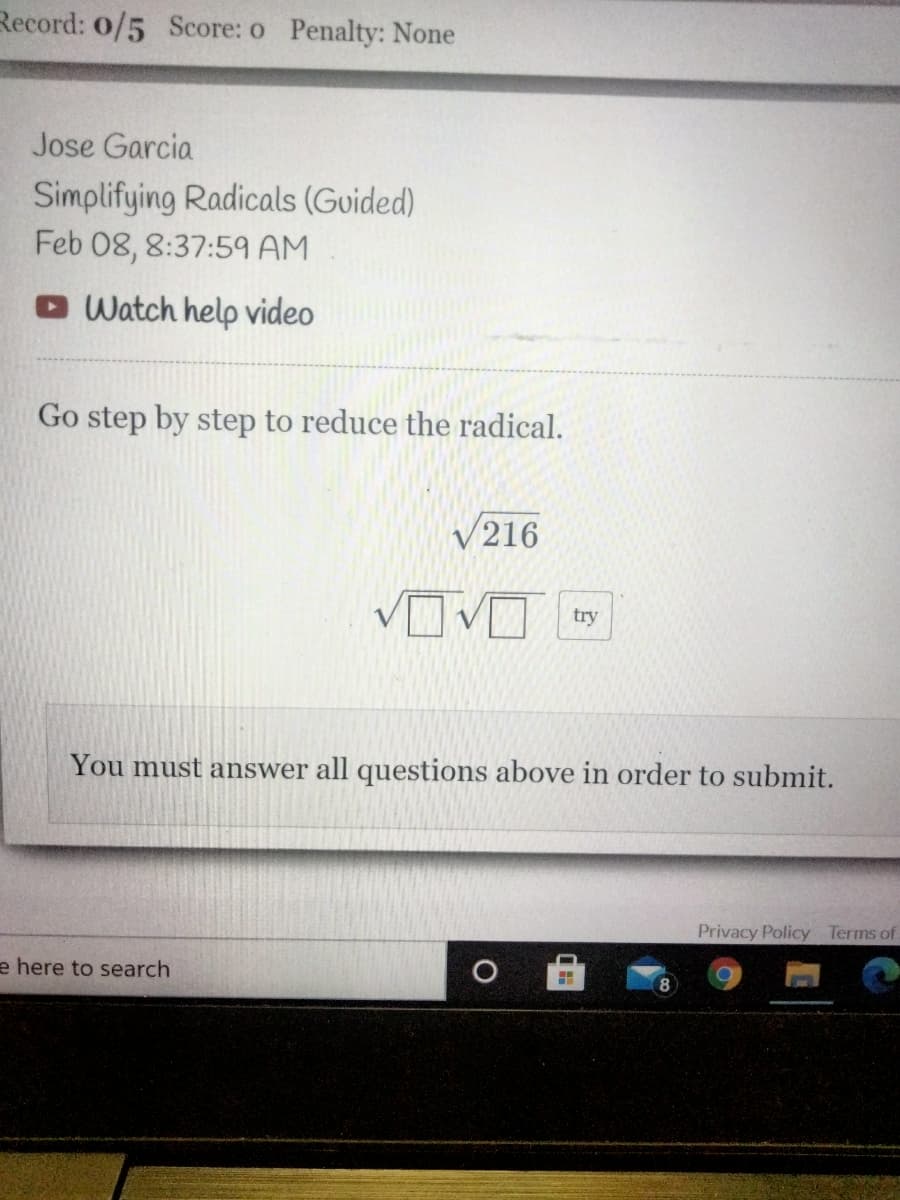 Record: 0/5 Score: o Penalty: None
Jose Garcia
Simplifying Radicals (Guided)
Feb 08, 8:37:59 AM
O Watch help video
Go step by step to reduce the radical.
V216
OVD
try
You must answer all questions above in order to submit.
Privacy Policy Terms of
e here to search
