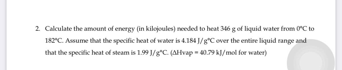 2. Calculate the amount of energy (in kilojoules) needed to heat 346 g of liquid water from 0°C to
182°C. Assume that the specific heat of water is 4.184 J/gᵒC over the entire liquid range and
that the specific heat of steam is 1.99 J/gᵒC. (AHvap = 40.79 kJ/mol for water)