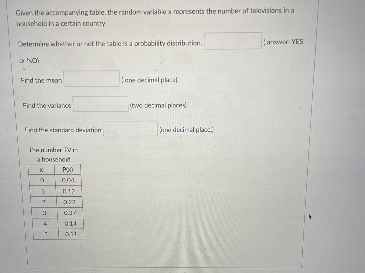 Given the accompanying table, the random variable x represents the number of televisions in a
household in a certain country.
Determine whether or not the table is a probability distribution.
( answer: YES
or NO)
Find the mean
( one decimal place)
Find the variance
(two decimal places)
Find the standard deviation
(one decimal place.)
The number TV in
a household
P(x)
0.04
0.12
2
0.22
3
0.37
4
0.14
0.11
1.
