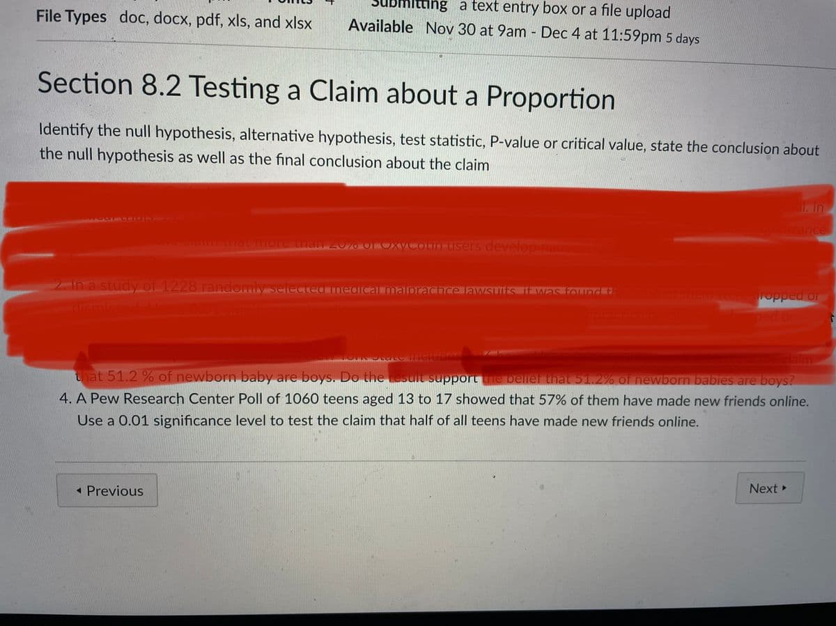 ng a text entry box or a file upload
File Types doc, docx, pdf, xls, and xlsx
Available Nov 30 at 9am Dec 4 at 11:59pm 5 days
Section 8.2 Testing a Claim about a Proportion
Identify the null hypothesis, alternative hypothesis, test statistic, P-value or critical value, state the conclusion about
the null hypothesis as well as the final conclusion about the claim
1079RC
ncance
ia unatmore than 2070 OF Oxycotin-users develop nauseaDo
2. In a study of 1228 randomly serected medicalmalpractce lawsuitsrtwas found a856.ofthem were ropped or
dismissed
0.01 signif
ped or
laim
that 51.2 % of newborn baby are boys. Do the result support the belief that 51.2% of newborn babies are boys?
4. A Pew Research Center Poll of 1060 teens aged 13 to 17 showed that 57% of them have made new friends online.
Use a 0.01 significance level to test the claim that half of all teens have made new friends online.
« Previous
Next
