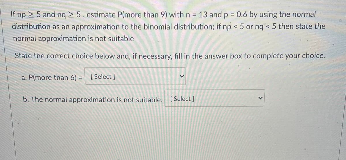 If np > 5 and nq > 5 , estimate P(more than 9) with n = 13 and p = 0.6 by using the normal
%3D
distribution as an approximation to the binomial distribution; if np < 5 or nq < 5 then state the
normal approximation is not suitable
State the correct choice below and, if necessary, fill in the answer box to complete your choice.
a. P(more than 6) = [Select ]
%3D
b. The normal approximation is not suitable. [Select]
<>
<>
