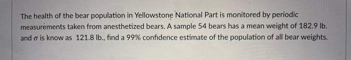 The health of the bear population in Yellowstone National Part is monitored by periodic
measurements taken from anesthetized bears. A sample 54 bears has a mean weight of 182.9 lb.
and o is know as 121.8 lb., find a 99% confidence estimate of the population of all bear weights.
