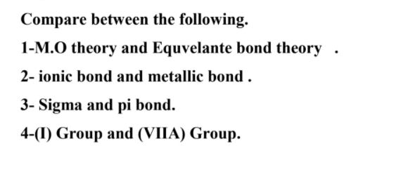 Compare between the following.
1-M.O theory and Equvelante bond theory .
2- ionic bond and metallic bond .
3- Sigma and pi bond.
4-(I) Group and (VIIA) Group.
