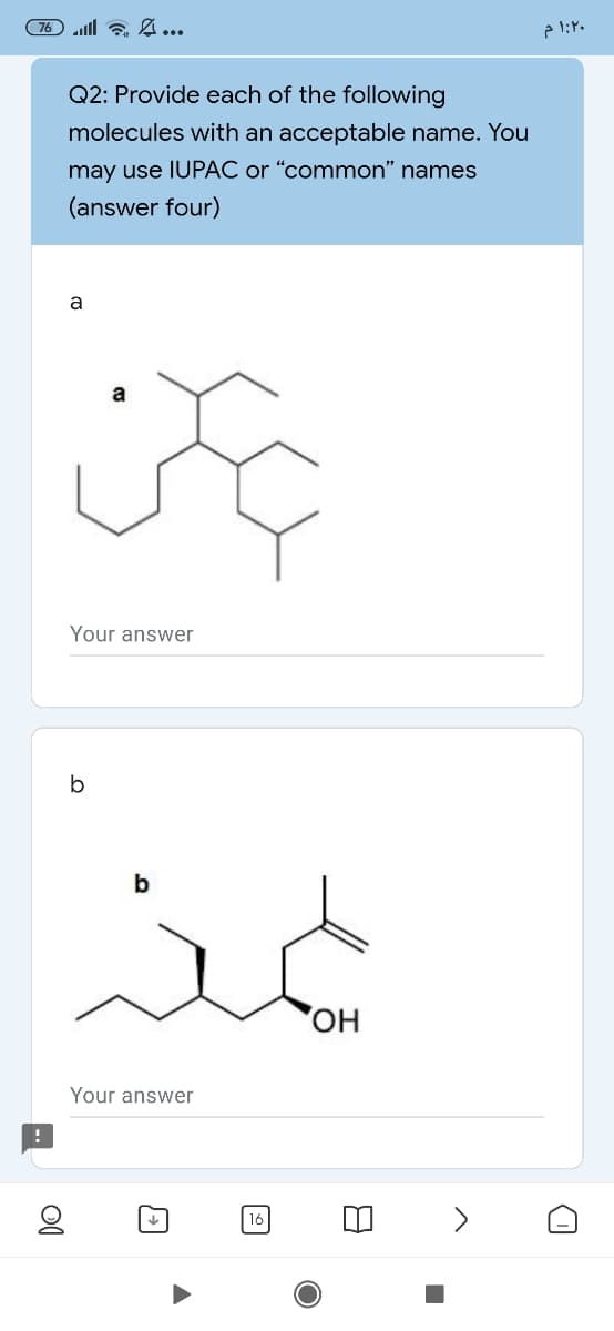 76 l a ...
Q2: Provide each of the following
molecules with an acceptable name. You
may use IUPAC or "common" names
(answer four)
a
a
Your answer
it
Your answer
16
