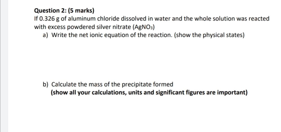 Question 2: (5 marks)
If 0.326 g of aluminum chloride dissolved in water and the whole solution was reacted
with excess powdered silver nitrate (AgNO3)
a) Write the net ionic equation of the reaction. (show the physical states)
b) Calculate the mass of the precipitate formed
(show all your calculations, units and significant figures are important)
