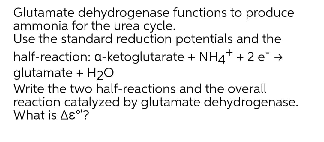 Glutamate dehydrogenase functions to produce
ammonia for the urea cycle.
Use the standard reduction potentials and the
half-reaction: a-ketoglutarate + NH4+ + 2 e →
glutamate + H20
Write the two half-reactions and the overall
reaction catalyzed by glutamate dehydrogenase.
What is Aɛ°'?
