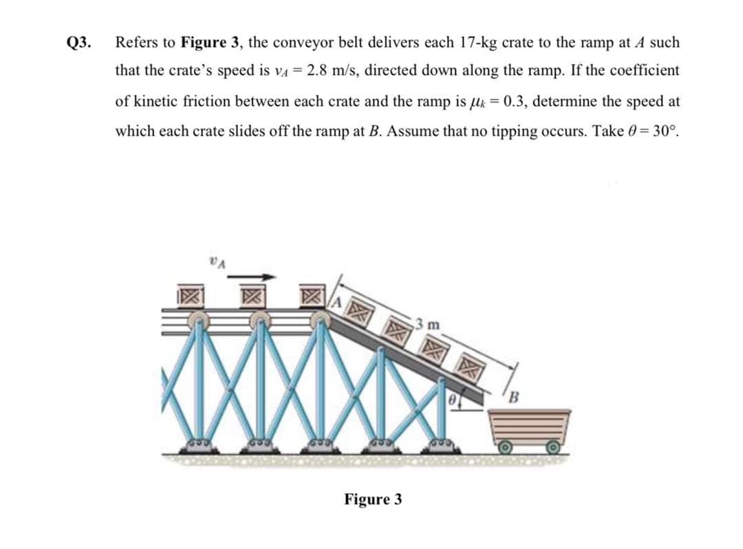 Q3.
Refers to Figure 3, the conveyor belt delivers each 17-kg crate to the ramp at A such
that the crate's speed is va = 2.8 m/s, directed down along the ramp. If the coefficient
of kinetic friction between each crate and the ramp is uk = 0.3, determine the speed at
which each crate slides off the ramp at B. Assume that no tipping occurs. Take 0= 30°.
図図区
Figure 3
