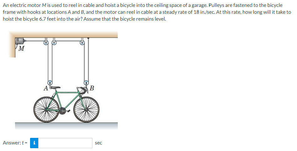 An electric motor M is used to reel in cable and hoist a bicycle into the ceiling space of a garage. Pulleys are fastened to the bicycle
frame with hooks at locations A and B, and the motor can reel in cable at a steady rate of 18 in./sec. At this rate, how long will it take to
hoist the bicycle 6.7 feet into the air? Assume that the bicycle remains level.
M
A
В
Answer: t = i
sec
