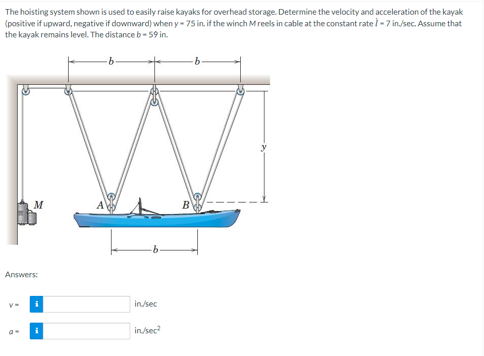 The hoisting system shown is used to easily raise kayaks for overhead storage. Determine the velocity and acceleration of the kayak
(positive if upward, negative if downward) when y = 75 in. if the winch M reels in cable at the constant rate i - 7 in./sec. Assume that
the kayak remains level. The distance b = 59 in.
b.
y
M
AV
B
b.
Answers:
V =
i
in./sec
i
in./sec2
a =
