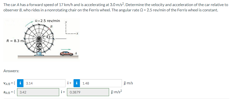 The car A has a forward speed of 17 km/h and is accelerating at 3.0 m/s?. Determine the velocity and acceleration of the car relative to
observer B, who rides in a nonrotating chair on the Ferris wheel. The angular rate 0 = 2.5 rev/min of the Ferris wheel is constant.
2=2.5 rev/min
y
B
43°
R = 8.3 m
%3D
Answers:
VA/B =( i 3.14
i+ i
j) m/s
1.48
aA/B =( 3.42
i+
j) m/s2
0.3879
