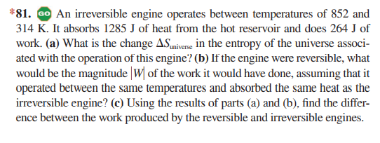 *81. GO An irreversible engine operates between temperatures of 852 and
314 K. It absorbs 1285 J of heat from the hot reservoir and does 264 J of
work. (a) What is the change ASumiverse in the entropy of the universe associ-
ated with the operation of this engine? (b) If the engine were reversible, what
would be the magnitude |W| of the work it would have done, assuming that it
operated between the same temperatures and absorbed the same heat as the
irreversible engine? (c) Using the results of parts (a) and (b), find the differ-
ence between the work produced by the reversible and irreversible engines.
