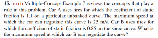 15. mmh Multiple-Concept Example 7 reviews the concepts that play a
role in this problem. Car A uses tires for which the coefficient of static
friction is 1.1 on a particular unbanked curve. The maximum speed at
which the car can negotiate this curve is 25 m/s. Car B uses tires for
which the coefficient of static friction is 0.85 on the same curve. What is
the maximum speed at which car B can negotiate the curve?
