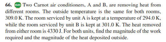 66. Go Two Carnot air conditioners, A and B, are removing heat from
different rooms. The outside temperature is the same for both rooms,
309.0 K. The room serviced by unit A is kept at a temperature of 294.0 K,
while the room serviced by unit B is kept at 301.0 K. The heat removed
from either room is 4330 J. For both units, find the magnitude of the work
required and the magnitude of the heat deposited outside.
