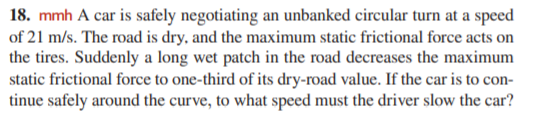 18. mmh A car is safely negotiating an unbanked circular turn at a speed
of 21 m/s. The road is dry, and the maximum static frictional force acts on
the tires. Suddenly a long wet patch in the road decreases the maximum
static frictional force to one-third of its dry-road value. If the car is to con-
tinue safely around the curve, to what speed must the driver slow the car?
