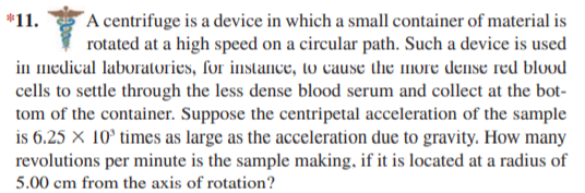 ´A centrifuge is a device in which a small container of material is
rotated at a high speed on a circular path. Such a device is used
in medical laboratories, for instance, to cause the more denIse red blood
*11.
cells to settle through the less dense blood serum and collect at the bot-
tom of the container. Suppose the centripetal acceleration of the sample
is 6.25 × 10° times as large as the acceleration due to gravity. How many
revolutions per minute is the sample making, if it is located at a radius of
5.00 cm from the axis of rotation?
