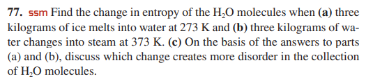 77. ssm Find the change in entropy of the H,O molecules when (a) three
kilograms of ice melts into water at 273 K and (b) three kilograms of wa-
ter changes into steam at 373 K. (c) On the basis of the answers to parts
(a) and (b), discuss which change creates more disorder in the collection
of H,O molecules.
