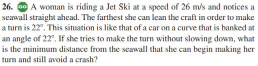26. Go A woman is riding a Jet Ski at a speed of 26 m/s and notices a
seawall straight ahead. The farthest she can lean the craft in order to make
a turn is 22°. This situation is like that of a car on a curve that is banked at
an angle of 22°. If she tries to make the turn without slowing down, what
is the minimum distance from the seawall that she can begin making her
turn and still avoid a crash?
