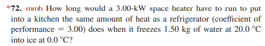 *72. mmh How long would a 3.00-kW space heater have to run to put
into a kitchen the same amount of heat as a refrigerator (coefficient of
performance
into ice at 0.0 °C?
3.00) does when it freezes 1.50 kg of water at 20.0 °C
