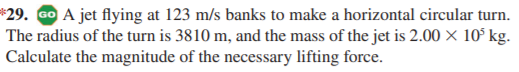 *29. GO A jet flying at 123 m/s banks to make a horizontal circular turn.
The radius of the turn is 3810 m, and the mass of the jet is 2.00 × 10° kg.
Calculate the magnitude of the necessary lifting force.
