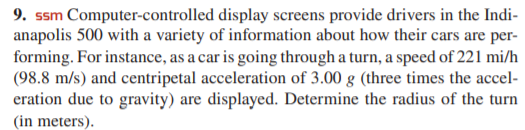 9. ssm Computer-controlled display screens provide drivers in the Indi-
anapolis 500 with a variety of information about how their cars are per-
forming. For instance, as a car is going through a turn, a speed of 221 mi/h
(98.8 m/s) and centripetal acceleration of 3.00 g (three times the accel-
eration due to gravity) are displayed. Determine the radius of the turn
(in meters).

