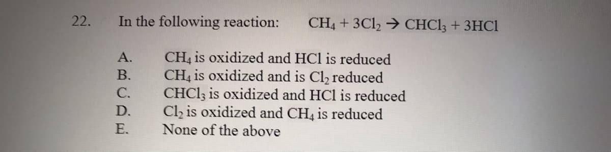 22.
In the following reaction:
CH4 + 3Cl, → CHCI; + 3HC1
CH4 is oxidized and HCl is reduced
CH4 is oxidized and is Cl, reduced
CHCI3 is oxidized and HCl is reduced
Cl, is oxidized and CH, is reduced
None of the above
А.
В.
С.
D.
E.
