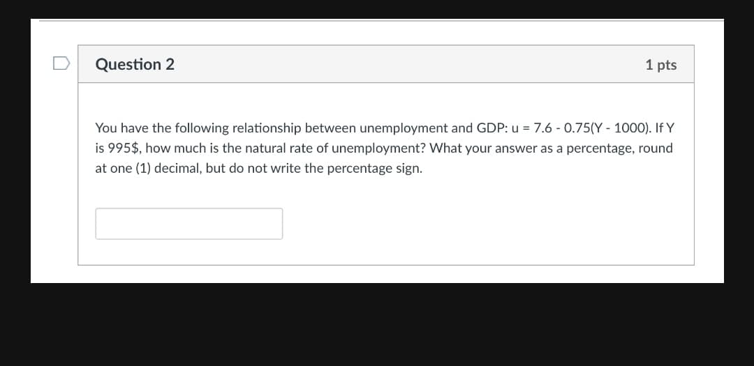 Question 2
1 pts
You have the following relationship between unemployment and GDP: u = 7.6 - 0.75(Y - 1000). If Y
is 995$, how much is the natural rate of unemployment? What your answer as a percentage, round
at one (1) decimal, but do not write the percentage sign.

