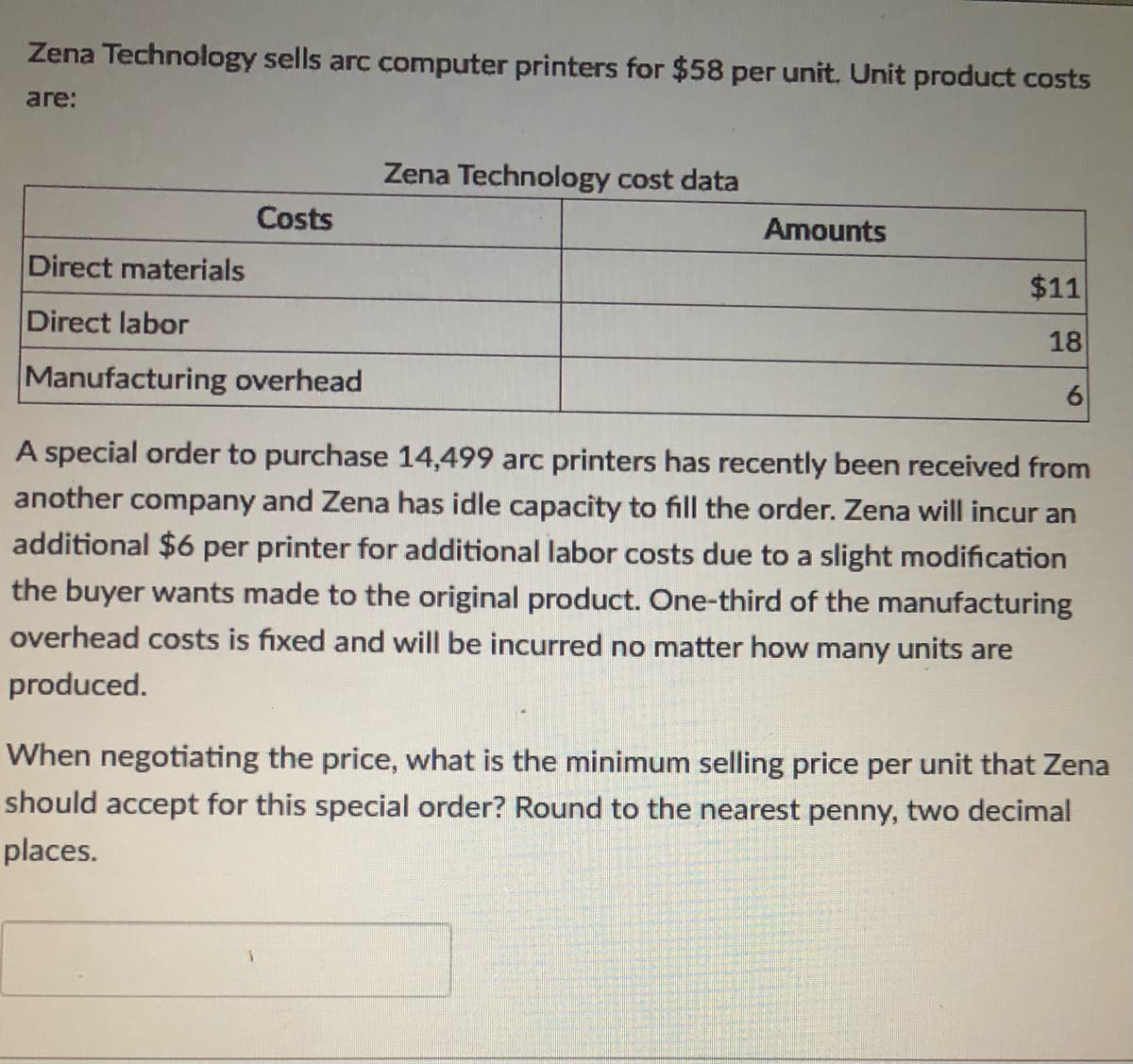 Zena Technology sells arc computer printers for $58 per unit. Unit product costs
are:
Zena Technology cost data
Costs
Amounts
Direct materials
$11
Direct labor
18
Manufacturing overhead
A special order to purchase 14,499 arc printers has recently been received from
another company and Zena has idle capacity to fill the order. Zena will incur an
additional $6 per printer for additional labor costs due to a slight modification
the buyer wants made to the original product. One-third of the manufacturing
overhead costs is fixed and will be incurred no matter how many units are
produced.
When negotiating the price, what is the minimum selling price per unit that Zena
should accept for this special order? Round to the nearest penny, two decimal
places.
