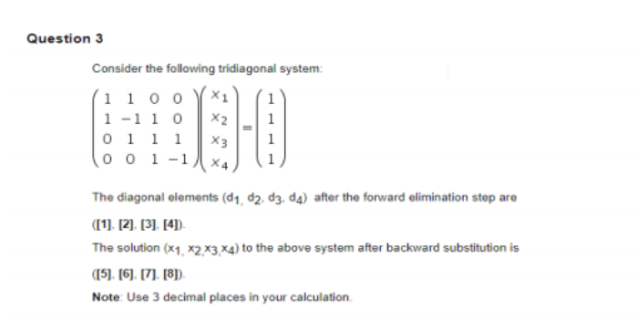 Question 3
Consider the following tridiagonal system:
(1 1 0 0
1 -1 1 0
0 1 1 1
(o o 1-1,
X2
X3
The diagonal elements (d1, d2. d3, d4) after the forward elimination step are
(1. [2). [3). [4).
The solution (x1, x2,×3,×4) to the above system after backward substitution is
(15). (6). [7). [8).
Note: Use 3 decimal places in your calculation.
