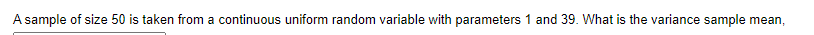 A sample of size 50 is taken from a continuous uniform random variable with parameters 1 and 39. What is the variance sample mean,
