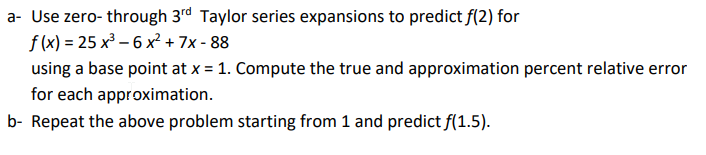 a- Use zero- through 3rd Taylor series expansions to predict f(2) for
f (x) = 25 x³ – 6 x? + 7x - 88
using a base point at x = 1. Compute the true and approximation percent relative error
for each approximation.
b- Repeat the above problem starting from 1 and predict f(1.5).
