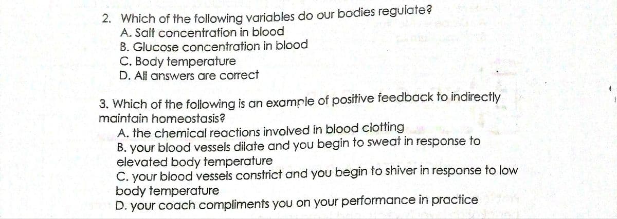 2. Which of the following variables do our bodies regulate?
A. Salt concentration in blood
B. Glucose concentration in blood
C. Body temperature
D. All answers are correct
3. Which of the following is an example of positive feedback to indirectly
maintain homeostasis?
A. the chemical reactions involved in blood clotting
B. your blood vessels dilate and you begin to sweat in response to
elevated body temperature
C. your biood vessels constrict and you begin to shiver in response to low
body temperature
D. your coach compliments you on your performance in practice
