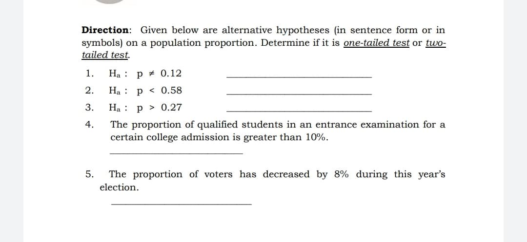 Direction: Given below are alternative hypotheses (in sentence form
symbols) on a population proportion. Determine if it is one-tailed test or two-
tailed test.
in
1.
Ha : p # 0.12
2.
На :
p < 0.58
3.
На :
p > 0.27
4.
The proportion of qualified students in an entrance examination for a
certain college admission is greater than 10%.
5.
The proportion of voters has decreased by 8% during this year's
election.
