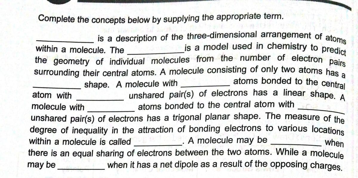is a model used in chemistry to predict
the geometry of individual molecules from the number of electron pairs
unshared pair(s) of electrons has a linear shape. A
is a description of the three-dimensional arrangement of atoms
Complete the concepts below by supplying the appropriate term.
within a molecule. The
the geometry of individual molecules from the number of electron pe
surrounding their central atoms. A molecule consisting of only two atoms has
atoms bonded to the central
shape. A molecule with
atom with
molecule with
atoms bonded to the central atom with
unshared pair(s) of electrons has a trigonal planar shape. The measure of the
degree of inequality in the attraction of bonding electrons to various locations
within a molecule is called
there is an equal sharing of electrons between the two atoms. While a molecule
may be
A molecule may be
when
when it has a net dipole as a result of the opposing charges.
