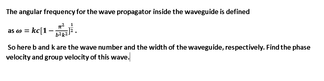 The angular frequency for the wave propagator inside the waveguide is defined
1
as w = kc[1-z.
b2k2
So here b and k are the wave number and the width of the waveguide, respectively. Find the phase
velocity and group velocity of this wave.
