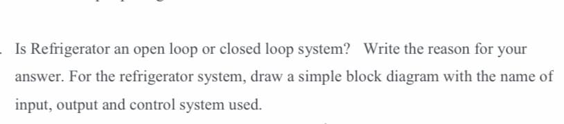 Is Refrigerator an open loop or closed loop system? Write the reason for your
answer. For the refrigerator system, draw a simple block diagram with the name of
input, output and control system used.
