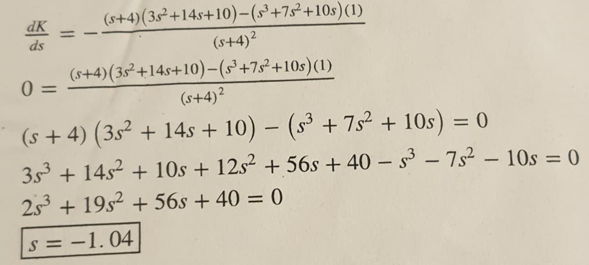 dK
(s+4)(3s²+14s+10)-(§+7s²+10s)(1)
%3D
ds
(s+4)2
(s+4)(35²+14s+10)-(S+7s²+10s)(1)
(s+4)²
(s +4) (35² + 14s + 10) – (s³ + 7s² + 10s) = 0
3s3 + 14s2 + 10s + 12s2 + 56s + 40 – s - 7s² – 10s = 0
%3D
2s + 19s2 + 56s + 40 = 0
s = -1.04

