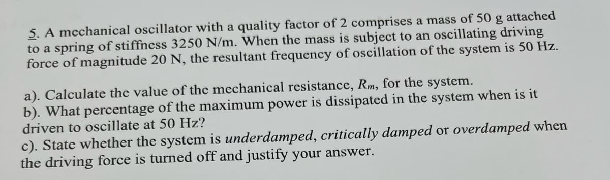 5. A mechanical oscillator with a quality factor of 2 comprises a mass of 50 g attached
to a spring of stiffness 3250 N/m. When the mass is subject to an oscillating driving
force of magnitude 20 N, the resultant frequency of oscillation of the system is 50 Hz.
a). Calculate the value of the mechanical resistance, Rm, for the system.
b). What percentage of the maximum power is dissipated in the system when is it
driven to oscillate at 50 Hz?
c). State whether the system is underdamped, critically damped or overdamped when
the driving force is turned off and justify your answer.