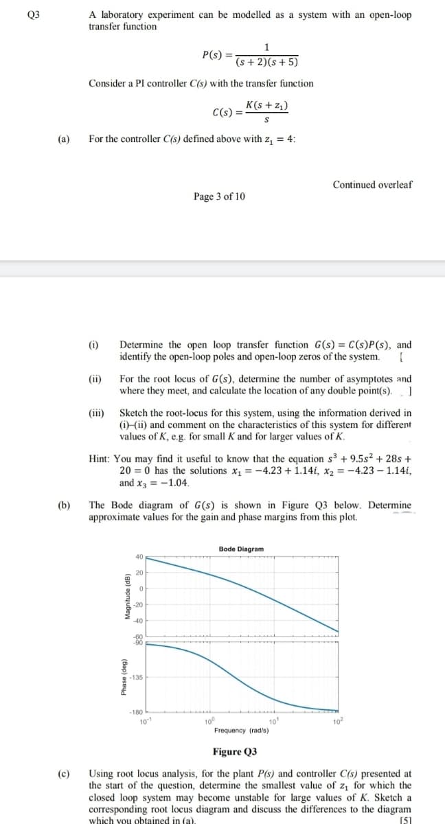 A laboratory experiment can be modelled as a system with an open-loop
transfer function
Q3
1
P(s) =
(s + 2)(s + 5)
Consider a PI controller C(s) with the transfer function
K(s + z1)
C(s) =
(a)
For the controller C(s) defined above with z, = 4:
Continued overleaf
Page 3 of 10
Determine the open loop transfer function G(s) = C(s)P(s), and
identify the open-loop poles and open-loop zeros of the system.
(i)
For the root locus of G(s), determine the number of asymptotes and
where they meet, and calculate the location of any double point(s).
(ii)
Sketch the root-locus for this system, using the information derived in
(i)-(ii) and comment on the characteristics of this system for different
values of K, e.g. for small K and for larger values of K.
(iii)
Hint: You may find it useful to know that the equation s3 + 9.5s² + 28s +
20 = 0 has the solutions x, = -4.23 + 1.14i, x2 = -4.23 – 1.14i,
and x3 = -1.04.
(b)
The Bode diagram of G(s) is shown in Figure Q3 below. Determine
approximate values for the gain and phase margins from this plot.
Bode Diagram
40
20
-40
-135
-180
10
100
10'
102
Frequency (radis)
Figure Q3
Using root locus analysis, for the plant P(s) and controller C(s) presented at
the start of the question, determine the smallest value of z, for which the
closed loop system may become unstable for large values of K. Sketch a
corresponding root locus diagram and discuss the differences to the diagram
which you obtained in (a).
(c)
[51
(Gap) aseyd
