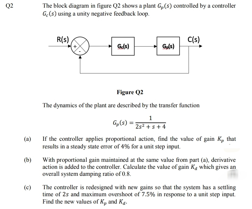 Q2
The block diagram in figure Q2 shows a plant G„(s) controlled by a controller
G.(s) using a unity negative feedback loop.
R(s),
C(s)
Ge(s)
Gp(s)
Figure Q2
The dynamics of the plant are described by the trans fer function
1
Gp(s) =
2s2 + s + 4
If the controller applies proportional action, find the value of gain K, that
results in a steady state error of 4% for a unit step input.
(a)
(b)
With proportional gain maintained at the same value from part (a), derivative
action is added to the controller. Calculate the value of gain Ka which gives an
overall system damping ratio of 0.8.
(c)
The controller is redesigned with new gains so that the system has a settling
time of 2s and maximum overshoot of 7.5% in response to a unit step input.
Find the new values of K, and Ka.
