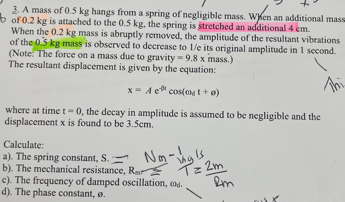 3. A mass of 0.5 kg hangs from a spring of negligible mass. When an additional mass-
of 0.2 kg is attached to the 0.5 kg, the spring is stretched an additional 4 cm.
When
When the 0.2 kg mass is abruptly removed, the amplitude of the resultant vibrations
of the 0.5 kg mass is observed to decrease to 1/e its original amplitude in 1 second.
(Note: The force on a mass due to gravity = 9.8 x mass.)
The resultant displacement is given by the equation:
x = A e ³t cos(@at +ø)
Thi
where at time t = 0, the decay in amplitude is assumed to be negligible and the
displacement x is found to be 3.5cm.
Calculate:
a). The spring constant, S.
b). The mechanical resistance, Rm
c). The frequency of damped oscillation, @d.
d). The phase constant, ø.
Nm-hals
is
T= 2m
Rm