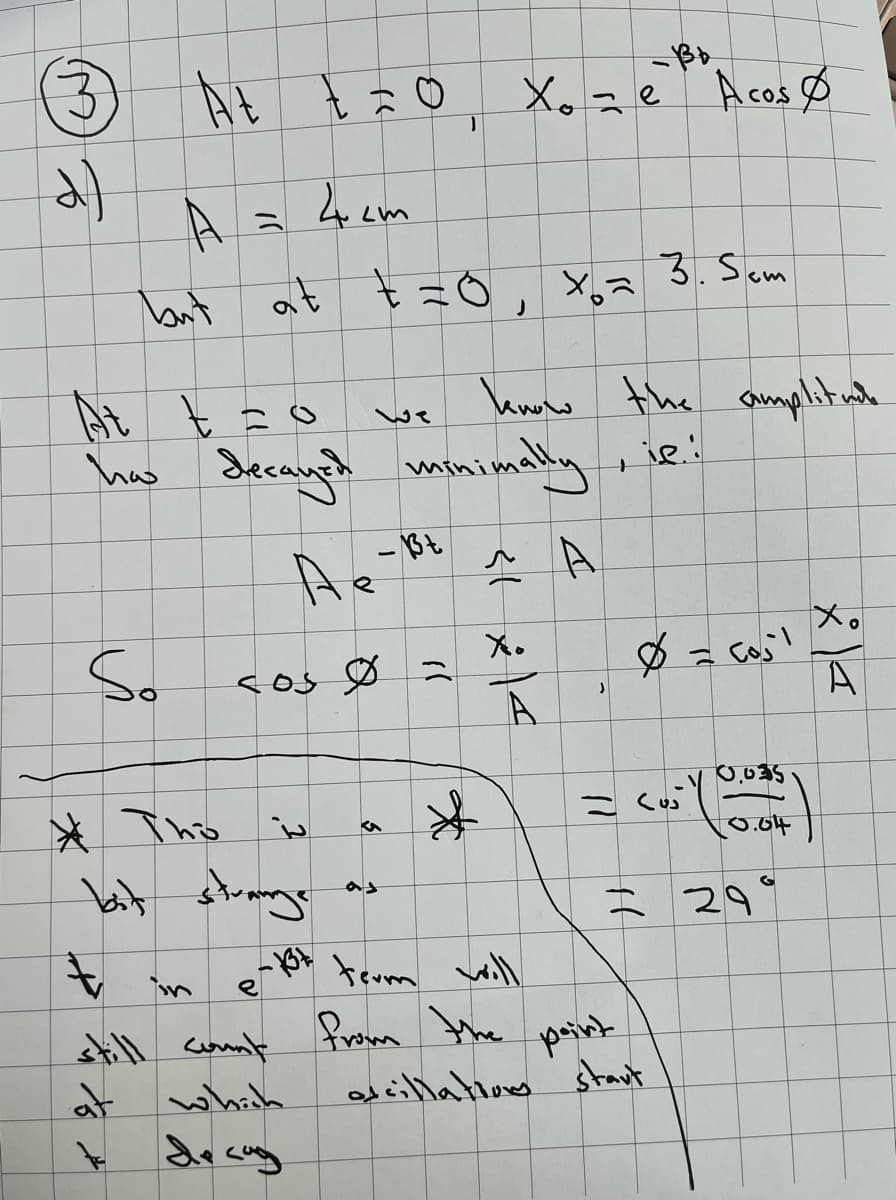 d)
-Bb
At tão, Xo = è Acosø
A
but
So
"(
4 cm
at t=0,
At
has decayed minimally
Де
A
cos 0 =
13
3
*
?
* Tho is
bit strange
t
e-1t term will
е
still count from the
at
which
x=
know the amplit nah
,ie:
X.
A
J
3. Sem
}}
ده ) -
point
oscillations start
ارم = 8
|
0.035
0.04
29
Xo
A