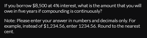 If you borrow $8,500 at 4% interest, what is the amount that you will
owe in five years if compounding is continuously?
Note: Please enter your answer in numbers and decimals only. For
example, instead of $1,234.56, enter 1234.56. Round to the nearest
cent.
